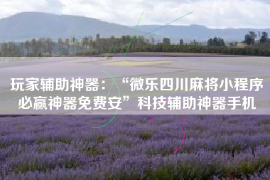 玩家辅助神器：“微乐四川麻将小程序必赢神器免费安	”科技辅助神器手机