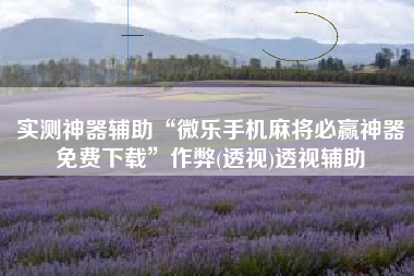 实测神器辅助“微乐手机麻将必赢神器免费下载”作弊(透视)透视辅助