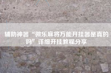 辅助神器“微乐麻将万能开挂器是真的吗”详细开挂教程分享