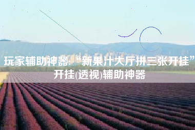 玩家辅助神器:“新果汁大厅拼三张开挂	”开挂(透视)辅助神器
