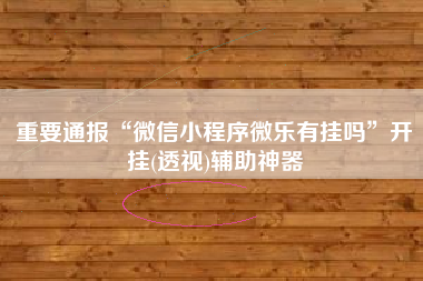 重要通报“微信小程序微乐有挂吗”开挂(透视)辅助神器 重要通报“微信小程序微乐有挂吗”开挂(透视)辅助神器